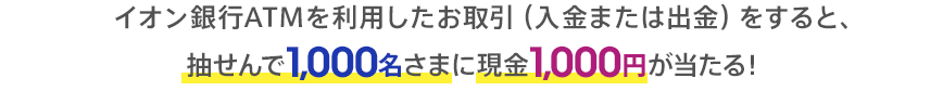 イオン銀行ATMを利用したお取引（入金または出金）をすると、抽せんで1,000名さまに現金1,000円が当たる！