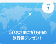 キャンペーン1 50名さまに旅行券10万円相当プレゼント! キャンペーン1 50名さまに旅行券10万円相当プレゼント!