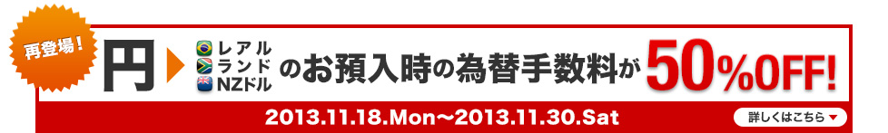 再登場！ 円&rarr;レアル ランド NZドルのお預入時の為替手数料が50％OFF! 2013.11.18.Mon～2013.11.30.Sat 詳しくはこちら
