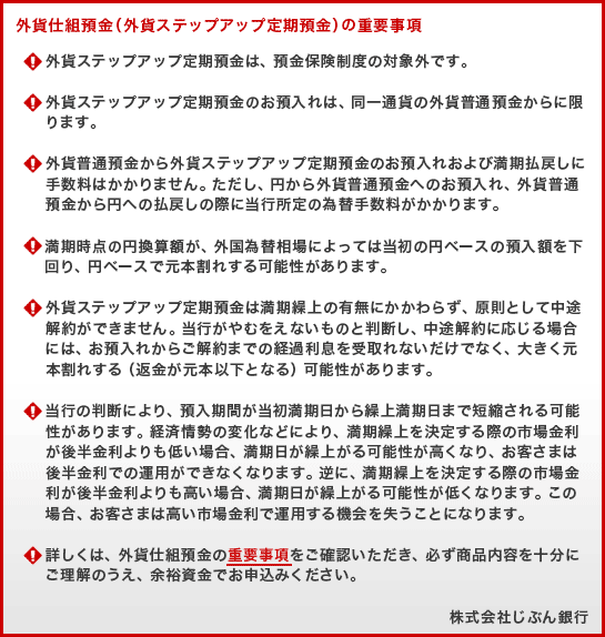 外貨仕組預金(外貨ステップアップ定期預金)の重要事項 (!)外貨ステップアップ定期預金は、預金保険制度の対象外です。(!)外貨ステップアップ定期預金のお預入れは、同一通貨の外貨普通預金からに限ります。(!)外貨普通預金から外貨ステップアップ定期預金のお預入れおよび満期払戻しに手数料はかかりません。ただし、円から外貨普通預金へのお預入れ、外貨普通預金から円への払戻しの際に当行所定の為替手数料がかかります。(!)満期時点の円換算額が、外国為替相場によっては当初の円ベースの預入額を下回り、円ベースで元本割れする可能性があります。(!)外貨ステップアップ定期預金は満期繰上の有無にかかわらず、原則として中途解約ができません。当行がやむをえないものと判断し、中途解約に応じる場合には、お預入れからご解約までの経過利息を受取れないだけでなく、大きく元本割れする(返金が元本以下となる)可能性があります。(!)当行の判断により、預入期間が当初満期日から繰上満期日まで短縮される可能性があります。経済情勢の変化などにより、満期繰上を決定する際の市場金利が後半金利よりも低い場合、満期日が繰上がる可能性が高くなり、お客さまは後半金利での運用ができなくなります。逆に、満期繰上を決定する際の市場金利が後半金利よりも高い場合、満期日が繰上がる可能性が低くなります。この場合、お客さまは高い市場金利で運用する機会を失うことになります。(!)詳しくは、外貨仕組預金の重要事項をご確認いただき、必ず商品内容を十分にご理解のうえ、余裕資金でお申込みください。株式会社じぶん銀行 外貨仕組預金(外貨ステップアップ定期預金)の重要事項 (!)外貨ステップアップ定期預金は、預金保険制度の対象外です。(!)外貨ステップアップ定期預金のお預入れは、同一通貨の外貨普通預金からに限ります。(!)外貨普通預金から外貨ステップアップ定期預金のお預入れおよび満期払戻しに手数料はかかりません。ただし、円から外貨普通預金へのお預入れ、外貨普通預金から円への払戻しの際に当行所定の為替手数料がかかります。(!)満期時点の円換算額が、外国為替相場によっては当初の円ベースの預入額を下回り、円ベースで元本割れする可能性があります。(!)外貨ステップアップ定期預金は満期繰上の有無にかかわらず、原則として中途解約ができません。当行がやむをえないものと判断し、中途解約に応じる場合には、お預入れからご解約までの経過利息を受取れないだけでなく、大きく元本割れする(返金が元本以下となる)可能性があります。(!)当行の判断により、預入期間が当初満期日から繰上満期日まで短縮される可能性があります。経済情勢の変化などにより、満期繰上を決定する際の市場金利が後半金利よりも低い場合、満期日が繰上がる可能性が高くなり、お客さまは後半金利での運用ができなくなります。逆に、満期繰上を決定する際の市場金利が後半金利よりも高い場合、満期日が繰上がる可能性が低くなります。この場合、お客さまは高い市場金利で運用する機会を失うことになります。(!)詳しくは、外貨仕組預金の重要事項をご確認いただき、必ず商品内容を十分にご理解のうえ、余裕資金でお申込みください。株式会社じぶん銀行