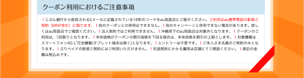 クーポン利用におけるご注意事項 !じぶん銀行から配信されるEメールに記載されている16桁のコードをau取扱店にご提示ください。ご利用はau携帯電話の新規ご契約(MNP含む)に限ります。!他のクーポンとの併用はできません。!他のキャンペーンと併用できない場合があります。詳しくはau取扱店でご確認ください。!法人契約ではご利用できません。!沖縄県下のau取扱店は対象外となります。!クーポンのご利用は、1回限りとなります。!本体価格がクーポンの割引価格を下回る場合は、本体価格を割引の上限とします。!対象機種はスマートフォン4G LTE全機種(タブレット端末は除く)となります。!エントリーは不要です。!ご本人さま名義のご契約のみとなります。!ぷりペイドの新規ご契約にはご利用いただけません。!別途契約にかかる費用は店頭にてご確認ください。!表記の金額は税込みです。 クーポン利用におけるご注意事項 !じぶん銀行から配信されるEメールに記載されている16桁のコードをau取扱店にご提示ください。ご利用はau携帯電話の新規ご契約(MNP含む)に限ります。!他のクーポンとの併用はできません。!他のキャンペーンと併用できない場合があります。詳しくはau取扱店でご確認ください。!法人契約ではご利用できません。!沖縄県下のau取扱店は対象外となります。!クーポンのご利用は、1回限りとなります。!本体価格がクーポンの割引価格を下回る場合は、本体価格を割引の上限とします。!対象機種はスマートフォン4G LTE全機種(タブレット端末は除く)となります。!エントリーは不要です。!ご本人さま名義のご契約のみとなります。!ぷりペイドの新規ご契約にはご利用いただけません。!別途契約にかかる費用は店頭にてご確認ください。!表記の金額は税込みです。