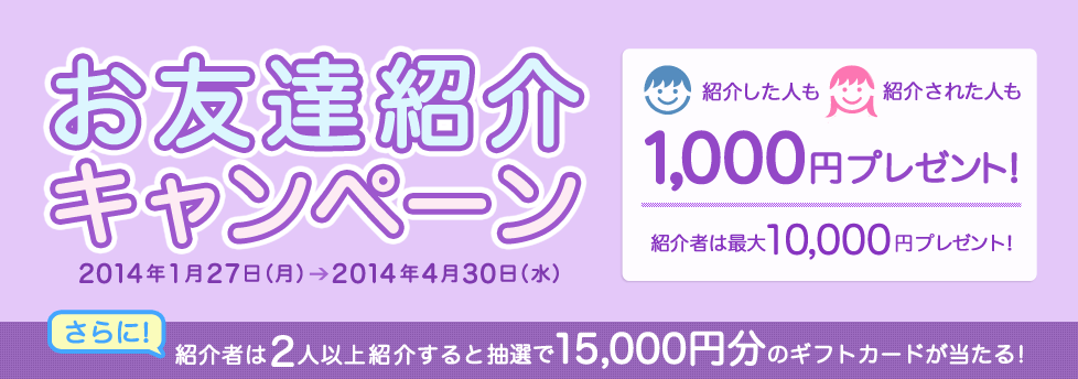 お友達紹介キャンペーン 紹介した人も紹介された人も1,000円プレゼント!紹介者は最大10,000円プレゼント!さらに、紹介者は2人以上紹介すると抽選で15,000円分のギフトカードが当たる!キャンペーン期間:2014年1月27日(月)〜2014年4月30日(水) お友達紹介キャンペーン 紹介した人も紹介された人も1,000円プレゼント!紹介者は最大10,000円プレゼント!さらに、紹介者は2人以上紹介すると抽選で15,000円分のギフトカードが当たる!キャンペーン期間:2014年1月27日(月)〜2014年4月30日(水)