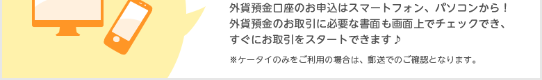 外貨預金口座のお申込はスマートフォン、パソコンから!外貨預金のお取引に必要な書面も画面上でチェックでき、すぐにお取引をスタートできます♪(ケータイのみをご利用の場合は、郵送でのご確認となります)