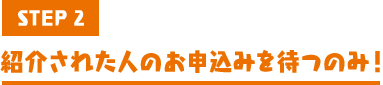 STEP2 紹介された人のお申込みを待つのみ!