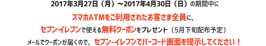 2017年3月27日(月)~2017年4月30日(日)の期間中にスマホATMをご利用した方全員に、セブン‐イレブンで使える無料クーポンをプレゼント(5月下旬配布予定)使い方はメールで届くクーポンをセブン‐イレブンで見せるだけ!