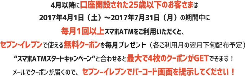 4月以降に口座開設された25歳以下の方は2017年5月1日(月)~2017年7月31日(月)の期間中に毎月1回以上スマホATMをご利用頂くと、セブン‐イレブンで使える無料クーポンを毎月プレゼント(各ご利用月の翌月下旬配布予定)“スマホATMスタートキャンペーン”と合わせると最大で4枚のクーポンがGETできます!使い方はメールで届くクーポンをセブン‐イレブンで見せるだけ!