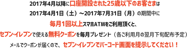 4月以降に口座開設された25歳以下のお客さまは2017年4月1日(土)~2017年7月31日(月)の期間中に毎月1回以上スマホATMをご利用頂くと、セブン‐イレブンで使える無料クーポンを毎月プレゼント(各ご利用月の翌月下旬配布予定)メールでクーポンが届くので、セブン‐イレブンでバーコード画面を提示してください!