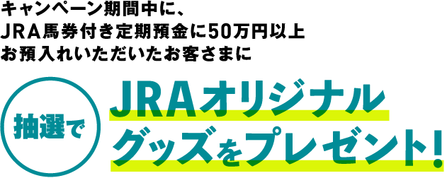キャンペーン期間中に、JRA馬券付き定期預金に50万円以上お預入れいただいたお客さまに 抽選でJRAオリジナルグッズをプレゼント!