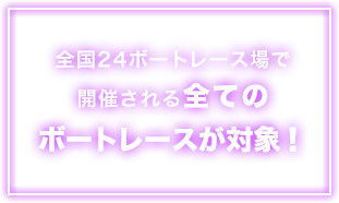 全国24ボートレース場で開催される全てのボートレースが対象!