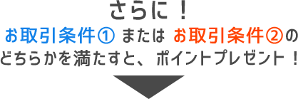 さらに!お取引条件①またはお取引条件②のどちらかを満たすと、ポイントプレゼント!