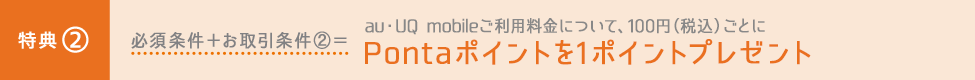 特典② 必須条件+お取引条件②=au・UQ mobileご利用料金について、100円(税込)ごとにPontaポイントを1ポイントプレゼント