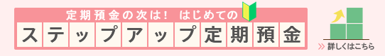 定期預金の次は!はじめてのステップアップ定期預金 詳しくはこちら