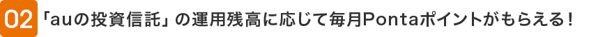02 「auの投資信託」の運用残高に応じて毎月Pontaポイントがもらえる！