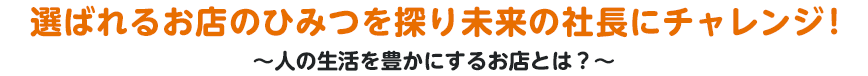 選ばれるお店のひみつを探り未来の社長にチャレンジ！～人の生活を豊かにするお店とは？～